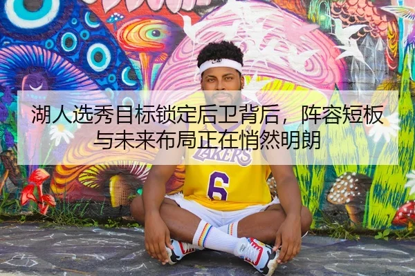 湖人选秀目标锁定后卫背后，阵容短板与未来布局正在悄然明朗